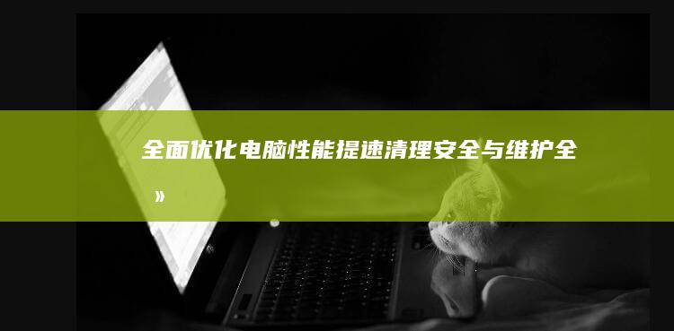 全面优化电脑性能：提速、清理、安全与维护全攻略